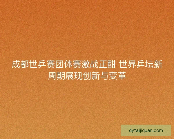 成都世乒赛团体赛激战正酣 世界乒坛新周期展现创新与变革