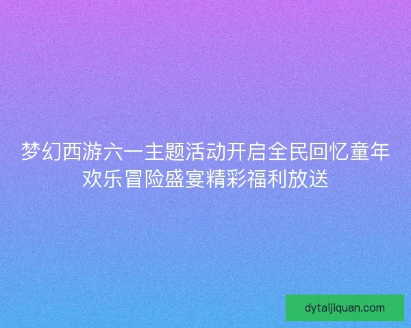 梦幻西游六一主题活动开启全民回忆童年欢乐冒险盛宴精彩福利放送