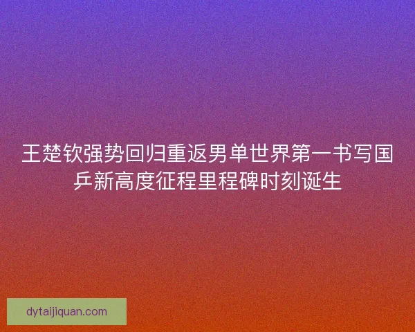 王楚钦强势回归重返男单世界第一书写国乒新高度征程里程碑时刻诞生