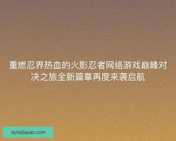 重燃忍界热血的火影忍者网络游戏巅峰对决之旅全新篇章再度来袭启航