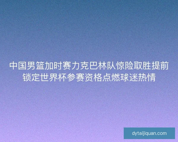 中国男篮加时赛力克巴林队惊险取胜提前锁定世界杯参赛资格点燃球迷热情