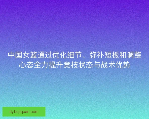 中国女篮通过优化细节、弥补短板和调整心态全力提升竞技状态与战术优势