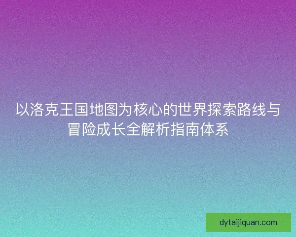 以洛克王国地图为核心的世界探索路线与冒险成长全解析指南体系