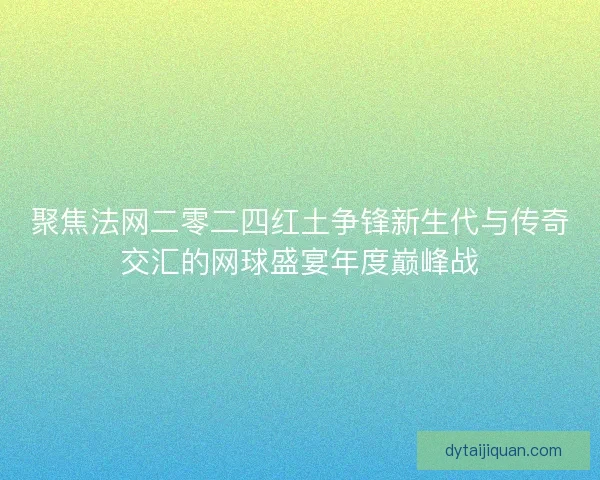 聚焦法网二零二四红土争锋新生代与传奇交汇的网球盛宴年度巅峰战