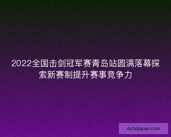 2022全国击剑冠军赛青岛站圆满落幕探索新赛制提升赛事竞争力