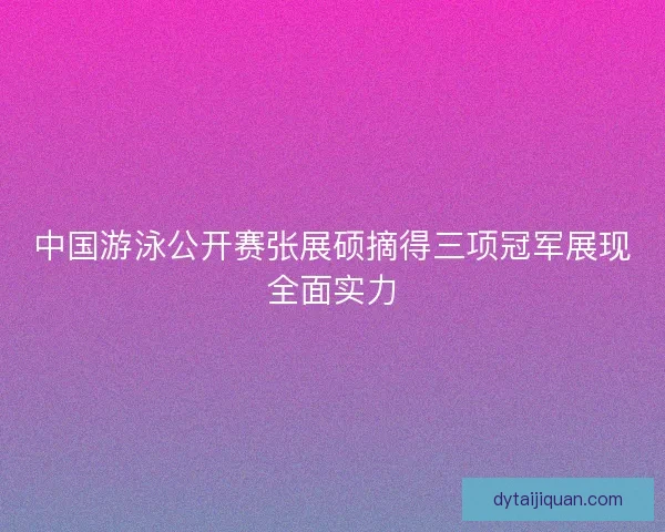 中国游泳公开赛张展硕摘得三项冠军展现全面实力