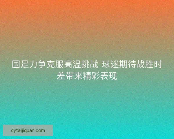 国足力争克服高温挑战 球迷期待战胜时差带来精彩表现