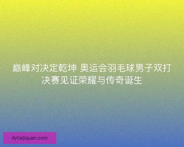 巅峰对决定乾坤 奥运会羽毛球男子双打决赛见证荣耀与传奇诞生