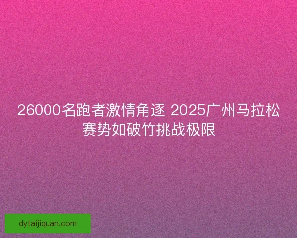 26000名跑者激情角逐 2025广州马拉松赛势如破竹挑战极限