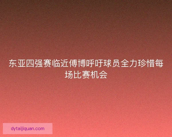 东亚四强赛临近傅博呼吁球员全力珍惜每场比赛机会 东亚四强赛临近傅博呼吁球员全力珍惜每场比赛机会