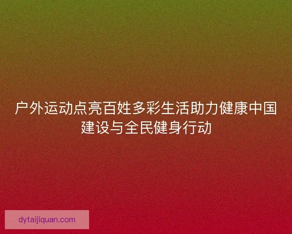 户外运动点亮百姓多彩生活助力健康中国建设与全民健身行动 户外运动点亮百姓多彩生活助力健康中国建设与全民健身行动