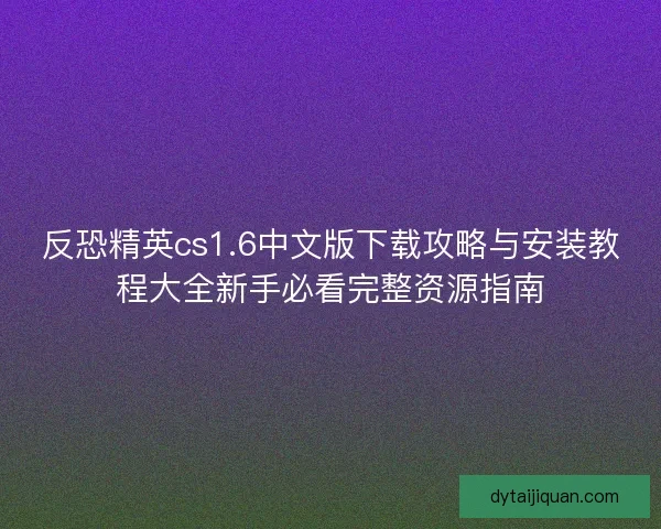 反恐精英cs1.6中文版下载攻略与安装教程大全新手必看完整资源指南