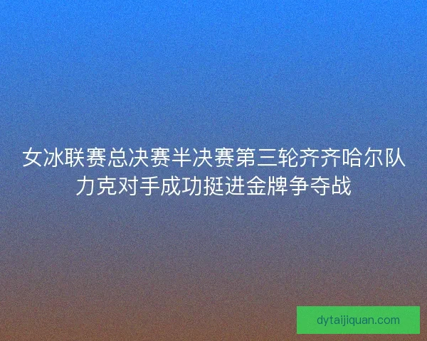 女冰联赛总决赛半决赛第三轮齐齐哈尔队力克对手成功挺进金牌争夺战
