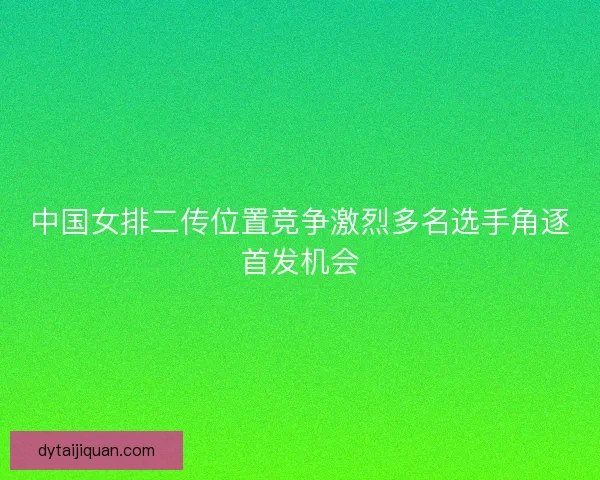 中国女排二传位置竞争激烈多名选手角逐首发机会