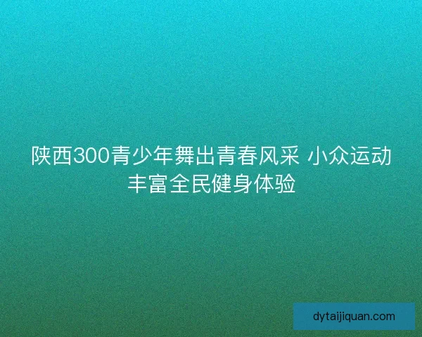 陕西300青少年舞出青春风采 小众运动丰富全民健身体验 陕西300青少年舞出青春风采 小众运动丰富全民健身体验