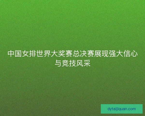 中国女排世界大奖赛总决赛展现强大信心与竞技风采 中国女排世界大奖赛总决赛展现强大信心与竞技风采