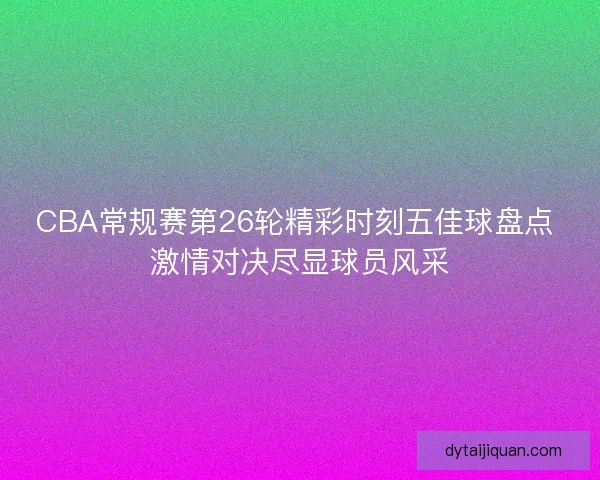 CBA常规赛第26轮精彩时刻五佳球盘点 激情对决尽显球员风采 CBA常规赛第26轮精彩时刻五佳球盘点 激情对决尽显球员风采